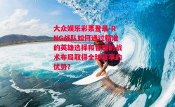 大众娱乐彩票登录-RNG战队如何通过精准的英雄选择和合理的战术布局取得全球赛事的优势？