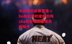 大众娱乐彩票登录-cba和足球的差距大吗cba和足球的差距大吗知乎